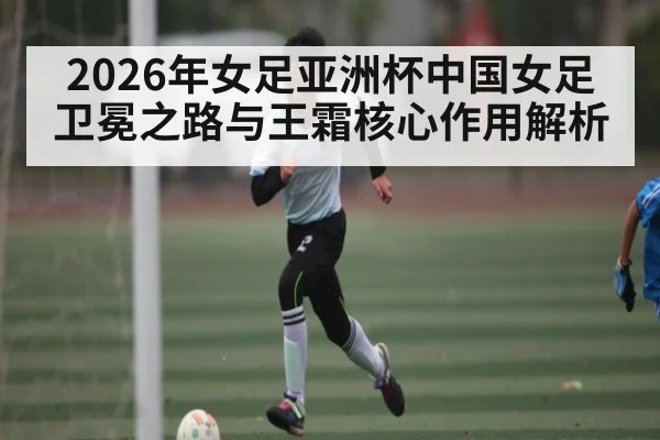 2026年女足亚洲杯中国女足卫冕之路与王霜核心作用解析 | hth