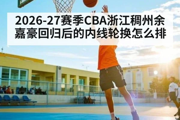2026-27赛季CBA浙江稠州余嘉豪回归后的内线轮换怎么排 | hth